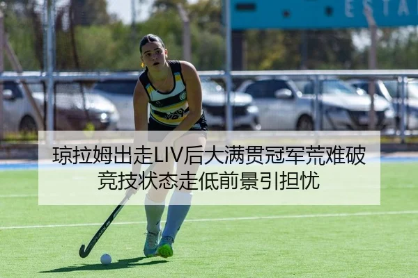琼拉姆出走LIV后大满贯冠军荒难破 竞技状态走低前景引担忧